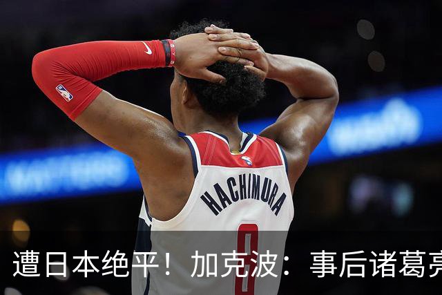 遭日本绝平！加克波：事后诸葛亮很容易，我们并没有因换人输球